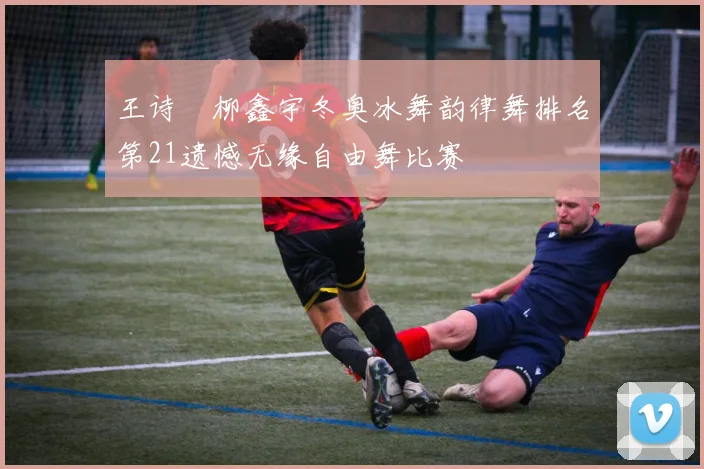 王诗玥柳鑫宇冬奥冰舞韵律舞排名第21遗憾无缘自由舞比赛