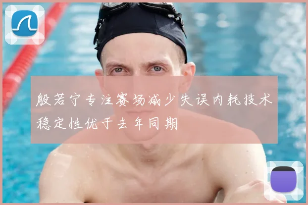 殷若宁专注赛场减少失误内耗技术稳定性优于去年同期