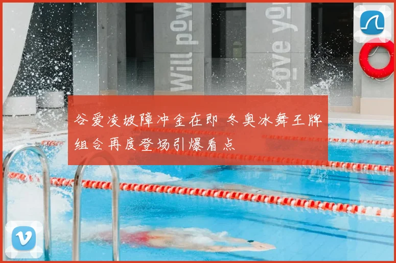 谷爱凌坡障冲金在即 冬奥冰舞王牌组合再度登场引爆看点