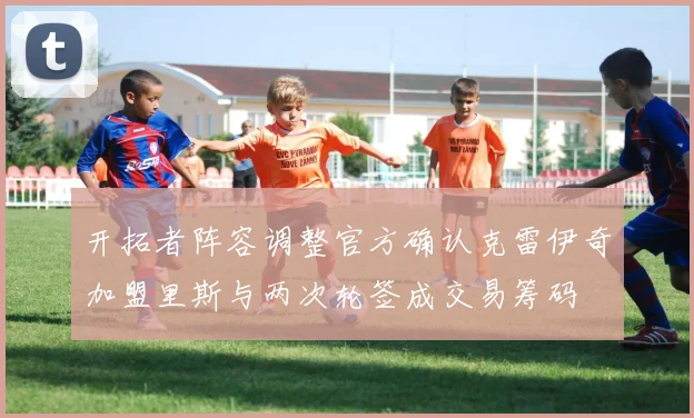 开拓者阵容调整官方确认克雷伊奇加盟里斯与两次轮签成交易筹码