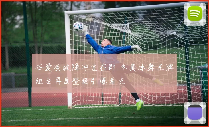 谷爱凌坡障冲金在即 冬奥冰舞王牌组合再度登场引爆看点