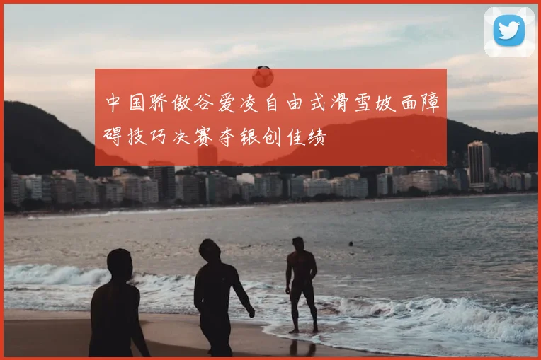 中国骄傲谷爱凌自由式滑雪坡面障碍技巧决赛夺银创佳绩