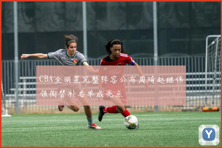 CBA全明星完整阵容公布周琦赵继伟领衔替补名单成亮点