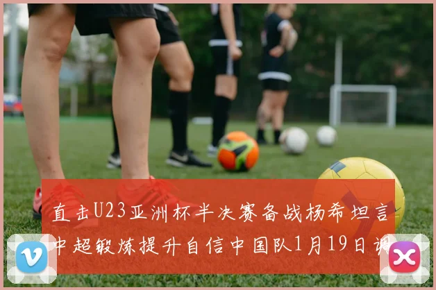 直击U23亚洲杯半决赛备战杨希坦言中超锻炼提升自信中国队1月19日调整到位