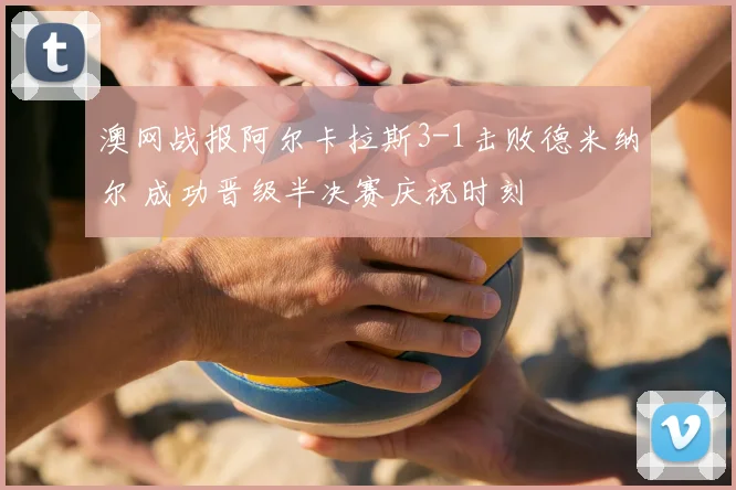 澳网战报阿尔卡拉斯3-1击败德米纳尔 成功晋级半决赛庆祝时刻