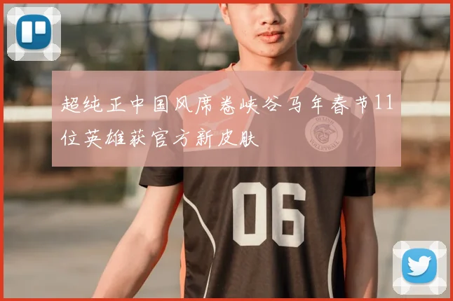 超纯正中国风席卷峡谷马年春节11位英雄获官方新皮肤