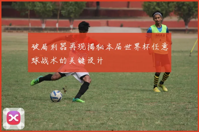 破局利器再现揭秘本届世界杯任意球战术的关键设计